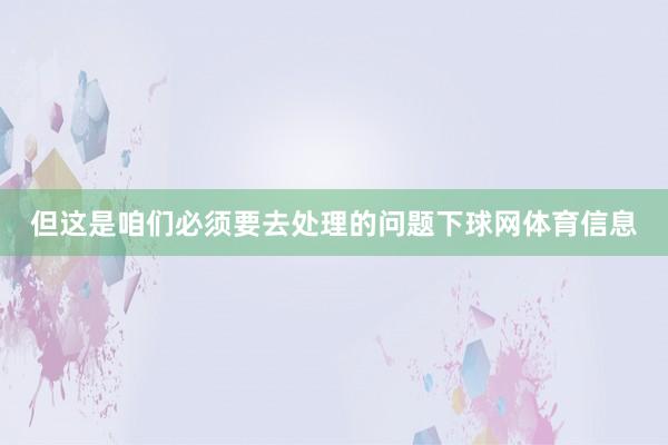 但这是咱们必须要去处理的问题下球网体育信息