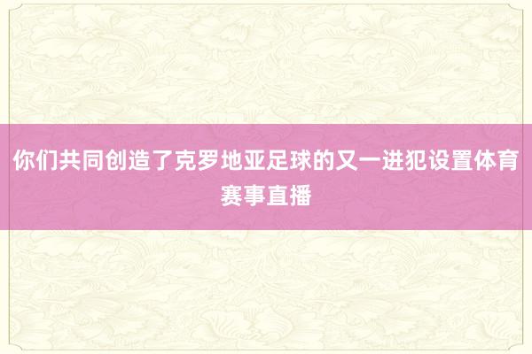 你们共同创造了克罗地亚足球的又一进犯设置体育赛事直播
