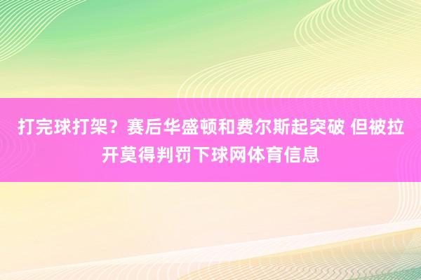 打完球打架？赛后华盛顿和费尔斯起突破 但被拉开莫得判罚下球网体育信息