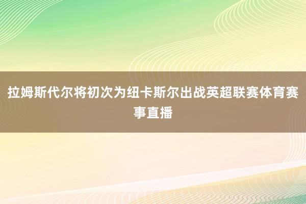 拉姆斯代尔将初次为纽卡斯尔出战英超联赛体育赛事直播