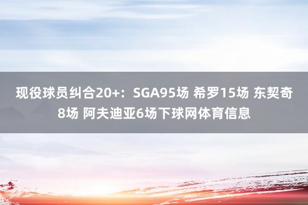 现役球员纠合20+：SGA95场 希罗15场 东契奇8场 阿夫迪亚6场下球网体育信息