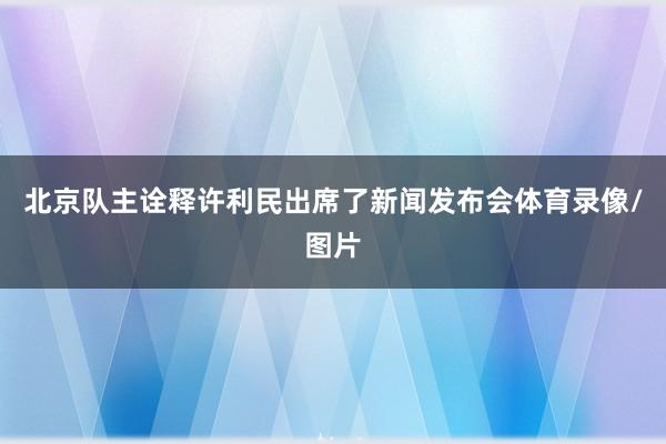 北京队主诠释许利民出席了新闻发布会体育录像/图片