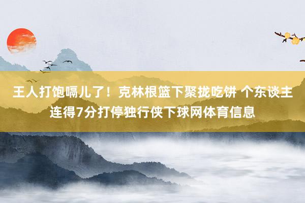 王人打饱嗝儿了!克林根篮下聚拢吃饼 个东谈主连得7分打停独行侠下球网体育信息