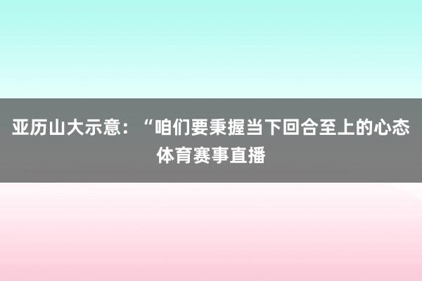 亚历山大示意:“咱们要秉握当下回合至上的心态体育赛事直播