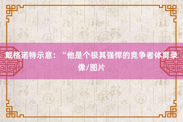 戴格诺特示意:“他是个极其强悍的竞争者体育录像/图片