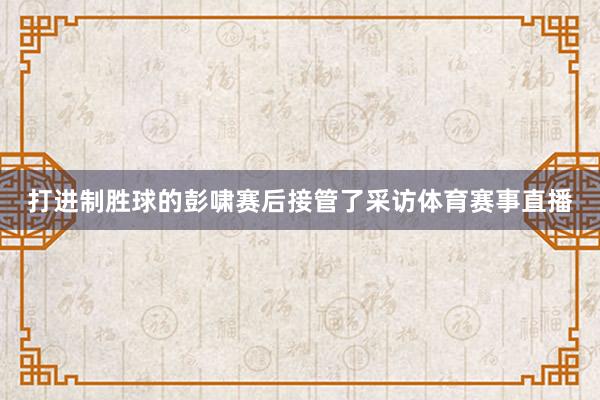 打进制胜球的彭啸赛后接管了采访体育赛事直播