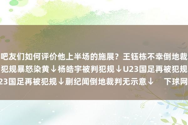 吧友们如何评价他上半场的施展?王钰栋不幸倒地裁判判罚犯规↓胡荷韬被判犯规暴怒染黄↓杨皓宇被判犯规↓U23国足再被犯规↓蒯纪闻倒地裁判无示意↓ 下球网体育信息