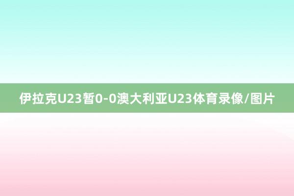 伊拉克U23暂0-0澳大利亚U23体育录像/图片