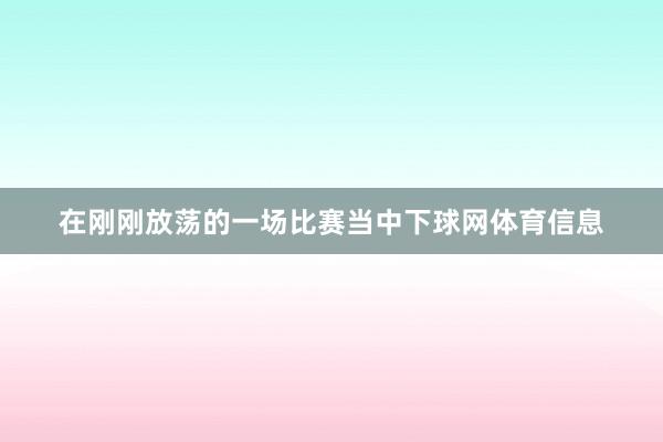 在刚刚放荡的一场比赛当中下球网体育信息