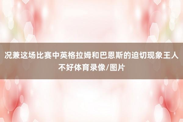况兼这场比赛中英格拉姆和巴恩斯的迫切现象王人不好体育录像/图片