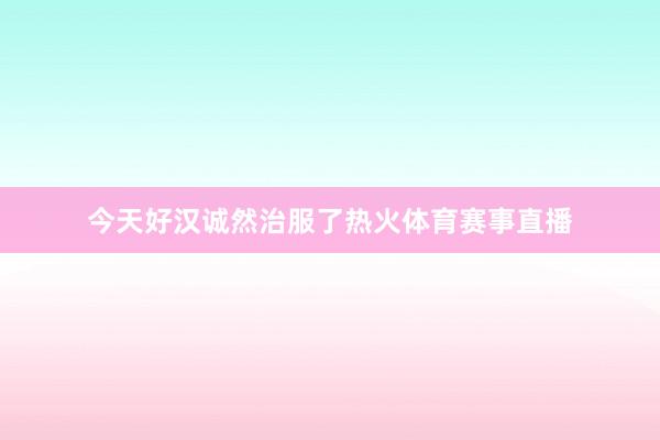 今天好汉诚然治服了热火体育赛事直播