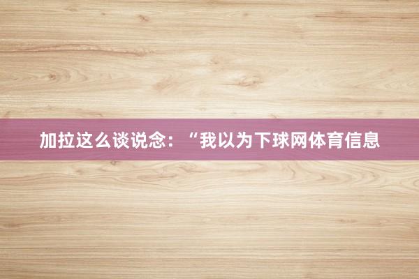 加拉这么谈说念：“我以为下球网体育信息