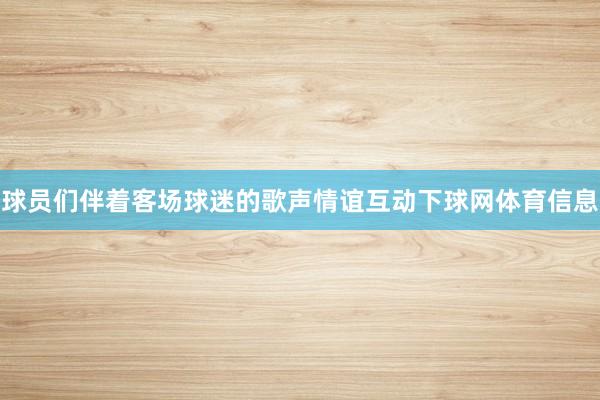球员们伴着客场球迷的歌声情谊互动下球网体育信息