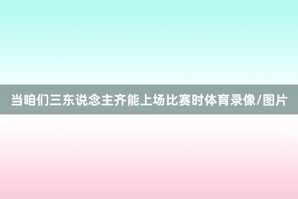 当咱们三东说念主齐能上场比赛时体育录像/图片