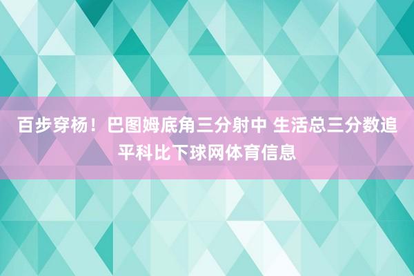 百步穿杨！巴图姆底角三分射中 生活总三分数追平科比下球网体育信息