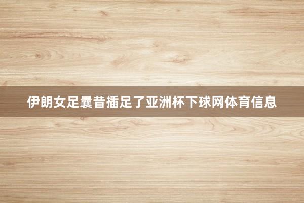 伊朗女足曩昔插足了亚洲杯下球网体育信息