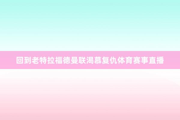 回到老特拉福德曼联渴慕复仇体育赛事直播