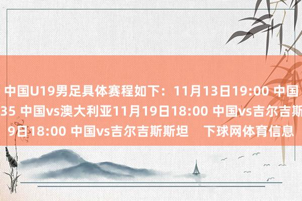 中国U19男足具体赛程如下:11月13日19:00 中国vs蒙古11月16日19:35 中国vs澳大利亚11月19日18:00 中国vs吉尔吉斯斯坦 下球网体育信息