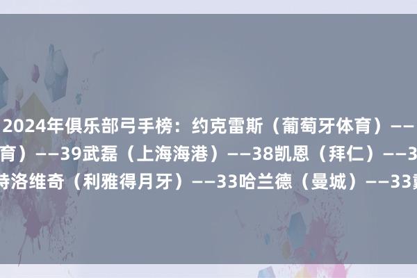 2024年俱乐部弓手榜：约克雷斯（葡萄牙体育）——48考特鲁西奥（水晶体育）——39武磊（上海海港）——38凯恩（拜仁）——36莱万（巴萨）——34米特洛维奇（利雅得月牙）——33哈兰德（曼城）——33戴维（里尔）——32阿尤布-卡比（奥林匹亚科斯）——31姆巴佩（皇马）——31    体育录像/图片