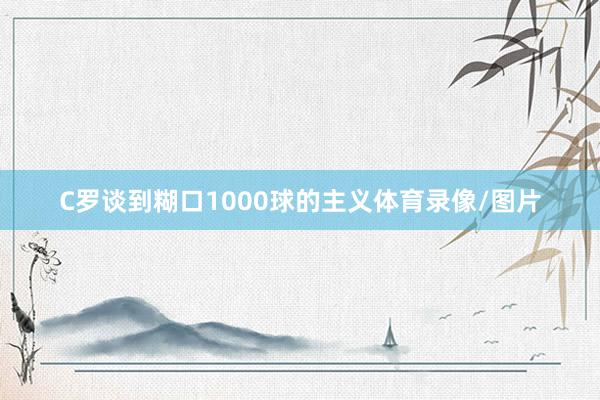 C罗谈到糊口1000球的主义体育录像/图片