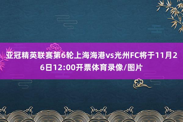 亚冠精英联赛第6轮上海海港vs光州FC将于11月26日12:00开票体育录像/图片