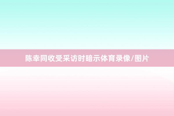 陈幸同收受采访时暗示体育录像/图片