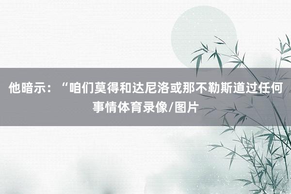 他暗示：“咱们莫得和达尼洛或那不勒斯道过任何事情体育录像/图片