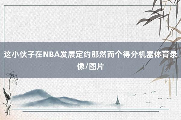 这小伙子在NBA发展定约那然而个得分机器体育录像/图片