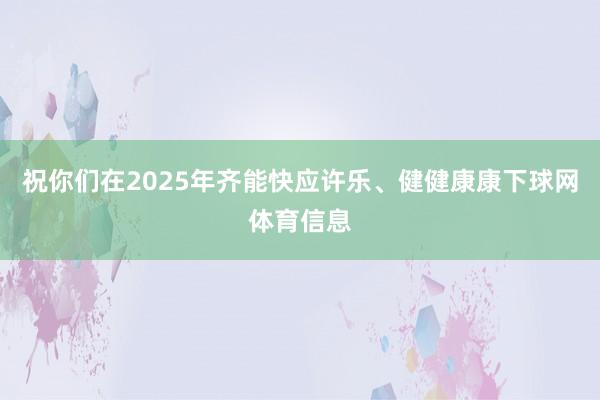 祝你们在2025年齐能快应许乐、健健康康下球网体育信息