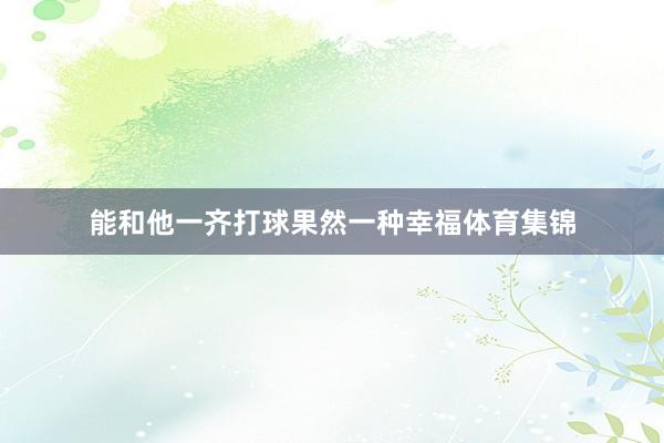 能和他一齐打球果然一种幸福体育集锦