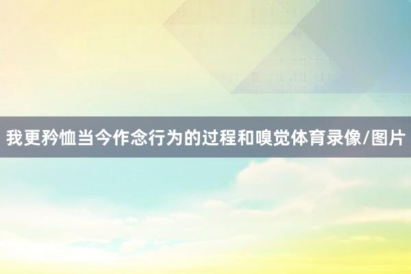 我更矜恤当今作念行为的过程和嗅觉体育录像/图片
