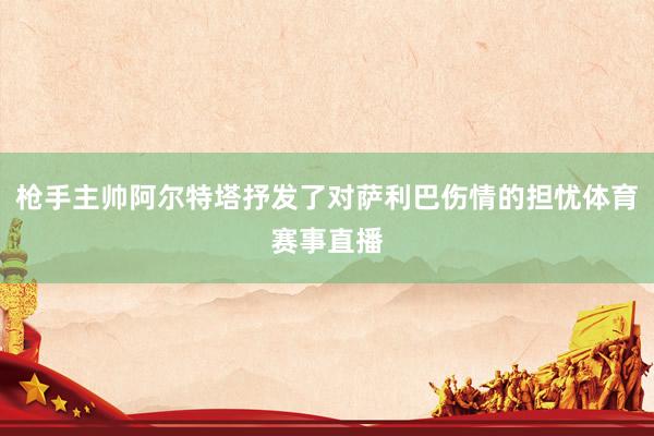 枪手主帅阿尔特塔抒发了对萨利巴伤情的担忧体育赛事直播