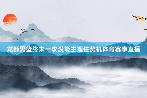 龙狮男篮终末一攻没能主理住契机体育赛事直播