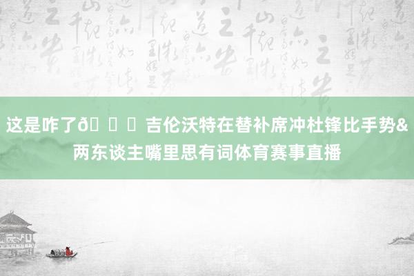 这是咋了👀吉伦沃特在替补席冲杜锋比手势&两东谈主嘴里思有词体育赛事直播