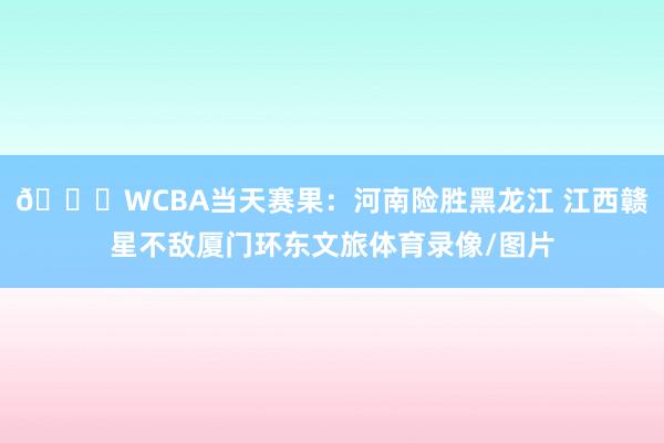🏀WCBA当天赛果：河南险胜黑龙江 江西赣星不敌厦门环东文旅体育录像/图片