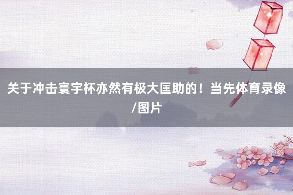 关于冲击寰宇杯亦然有极大匡助的！当先体育录像/图片