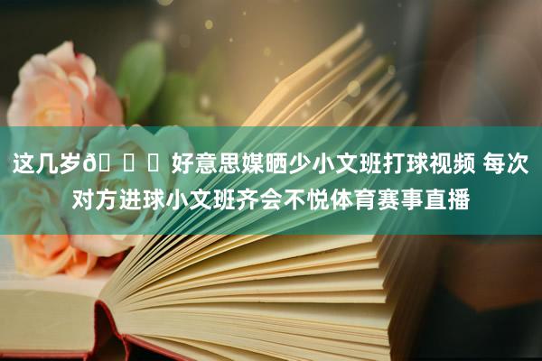 这几岁😂好意思媒晒少小文班打球视频 每次对方进球小文班齐会不悦体育赛事直播