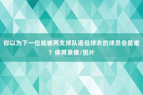 你以为下一位能被两支球队退役球衣的球员会是谁？体育录像/图片