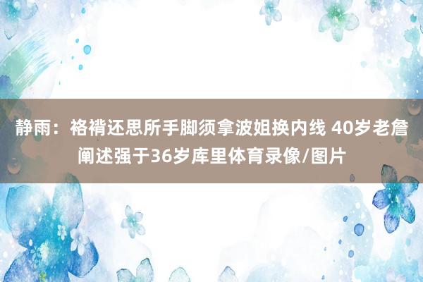 静雨：袼褙还思所手脚须拿波姐换内线 40岁老詹阐述强于36岁库里体育录像/图片