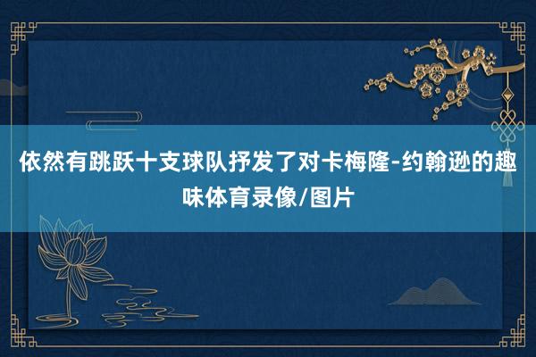 依然有跳跃十支球队抒发了对卡梅隆-约翰逊的趣味体育录像/图片