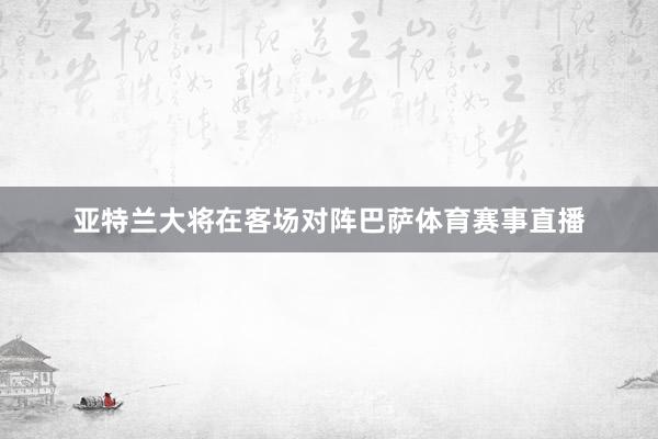 亚特兰大将在客场对阵巴萨体育赛事直播