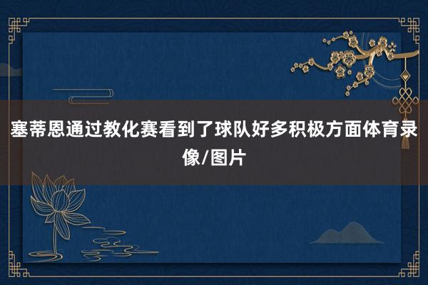 塞蒂恩通过教化赛看到了球队好多积极方面体育录像/图片