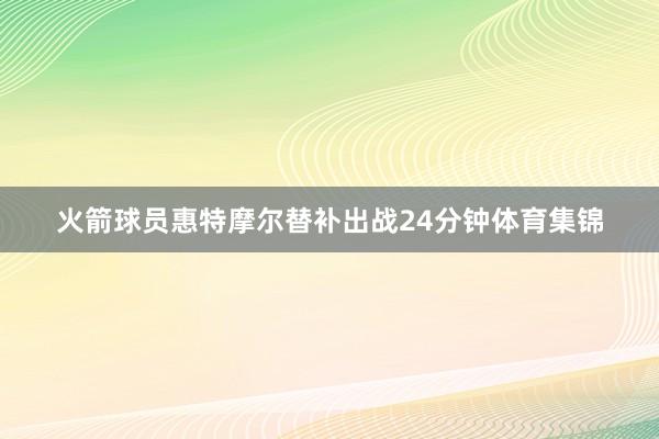 火箭球员惠特摩尔替补出战24分钟体育集锦