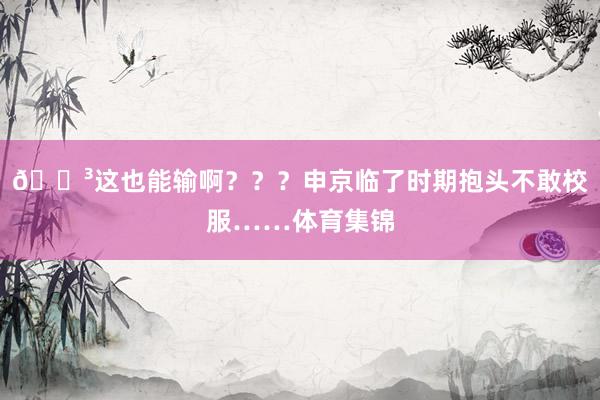 😳这也能输啊？？？申京临了时期抱头不敢校服……体育集锦