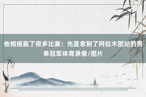 他相接赢了很多比赛：先是拿到了阿拉木图站的男单冠军体育录像/图片