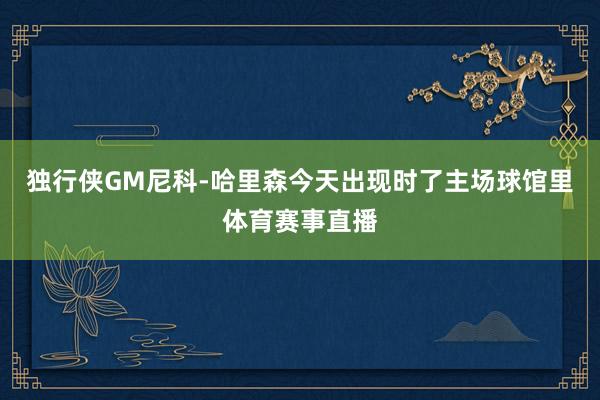 独行侠GM尼科-哈里森今天出现时了主场球馆里体育赛事直播