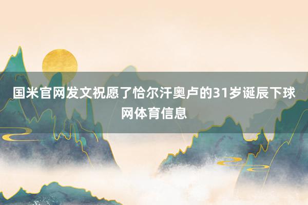 国米官网发文祝愿了恰尔汗奥卢的31岁诞辰下球网体育信息