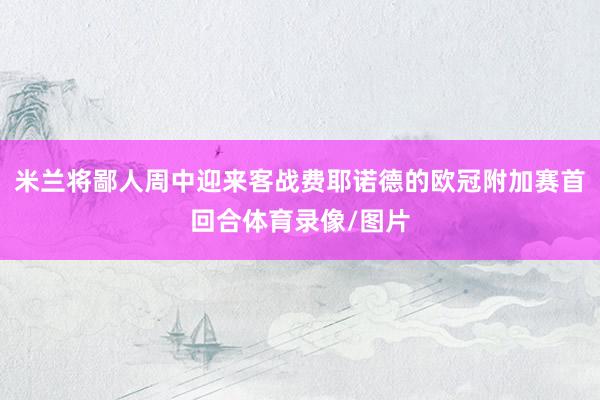 米兰将鄙人周中迎来客战费耶诺德的欧冠附加赛首回合体育录像/图片