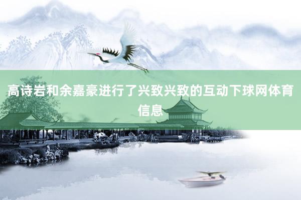 高诗岩和余嘉豪进行了兴致兴致的互动下球网体育信息