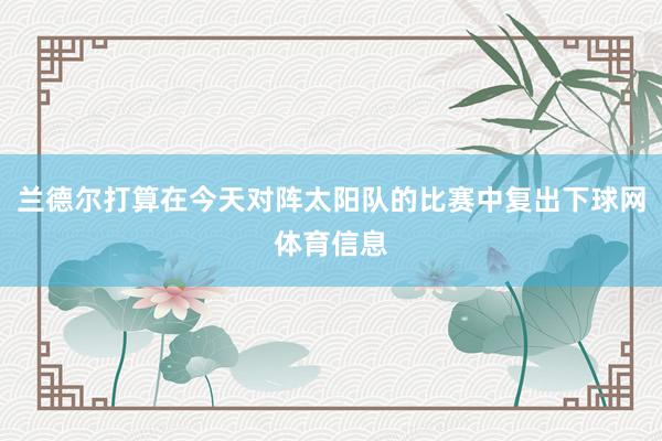 兰德尔打算在今天对阵太阳队的比赛中复出下球网体育信息